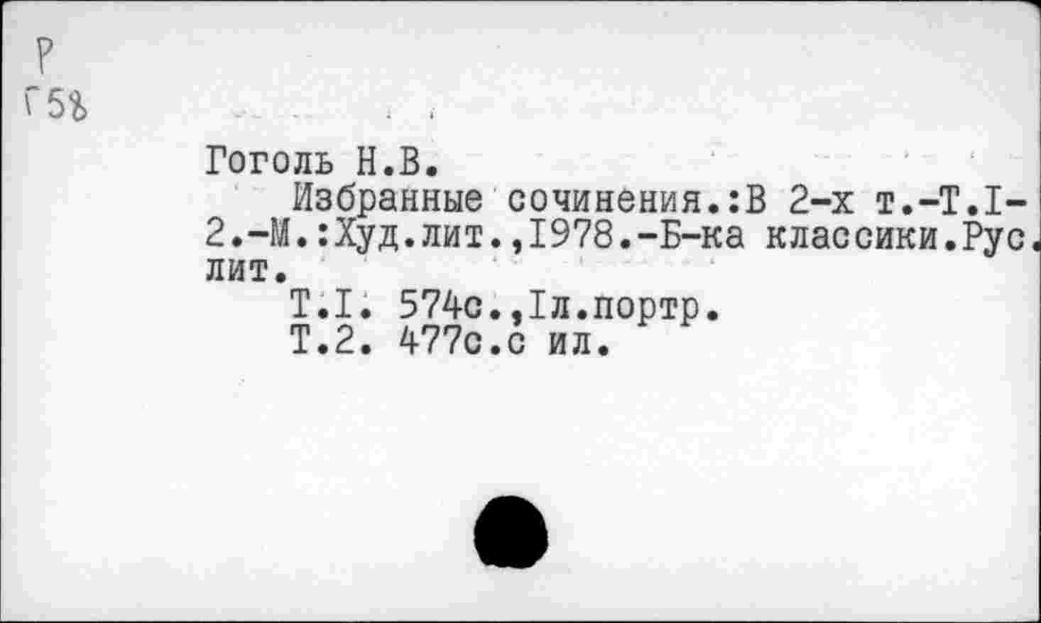 ﻿?
г 5г
Гоголь Н.В.
Избранные сочинения.:В 2-х т.-Т.Т-2.-М.:Худ.лит.,1978.-Б-ка классики.Рус лит.
Т.1. 574с.,1л.портр.
Т.2. 477с.с ил.